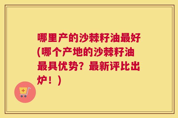 哪里产的沙棘籽油最好(哪个产地的沙棘籽油最具优势？最新评比出炉！)