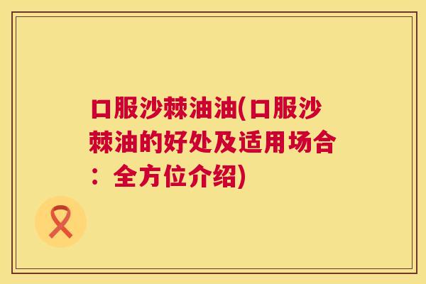 口服沙棘油油(口服沙棘油的好处及适用场合：全方位介绍)