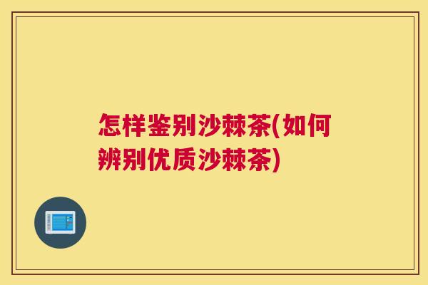怎样鉴别沙棘茶(如何辨别优质沙棘茶) 怎样鉴别沙棘茶(如何辨别优质沙棘茶)