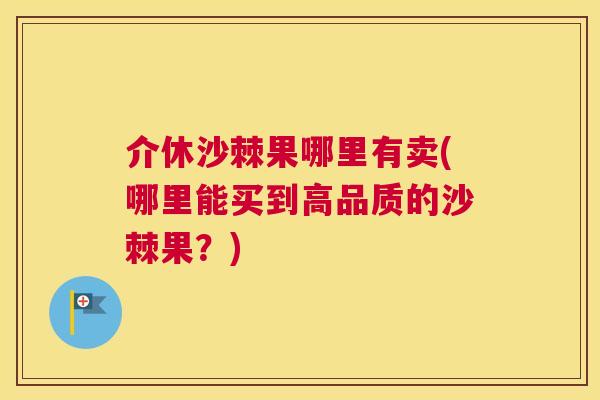 介休沙棘果哪里有卖(哪里能买到高品质的沙棘果？)