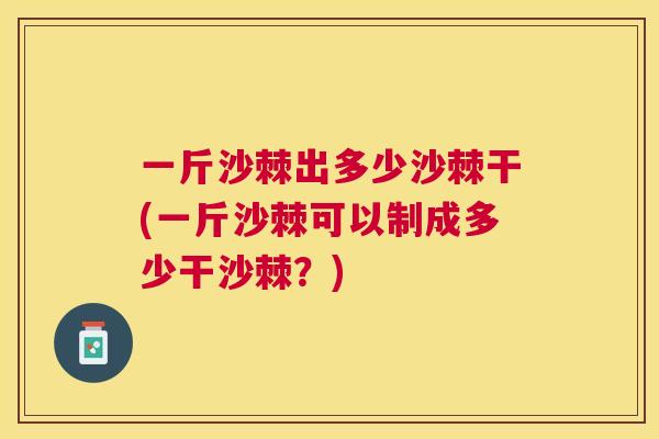 一斤沙棘出多少沙棘干(一斤沙棘可以制成多少干沙棘?)