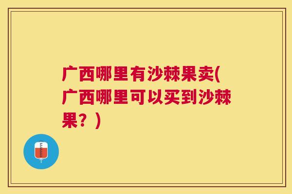 广西哪里有沙棘果卖(广西哪里可以买到沙棘果？)