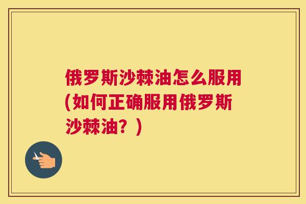 俄罗斯沙棘油怎么服用(如何正确服用俄罗斯沙棘油？)