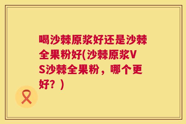 喝沙棘原浆好还是沙棘全果粉好(沙棘原浆VS沙棘全果粉，哪个更好？)