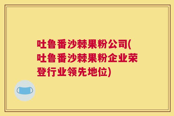 吐鲁番沙棘果粉公司(吐鲁番沙棘果粉企业荣登行业领先地位)