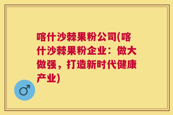 喀什沙棘果粉公司(喀什沙棘果粉企业:做大做强,打造新时代健康产业) 喀什沙棘果粉公司(喀什沙棘果粉企业:做大做强,打造新时代健康产业)