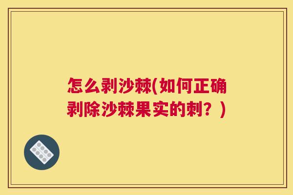 怎么剥沙棘(如何正确剥除沙棘果实的刺？)