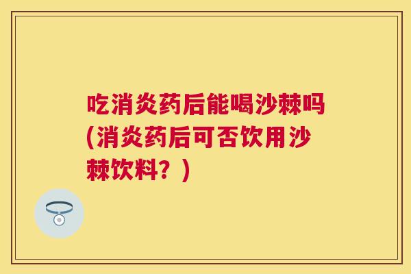 吃消炎药后能喝沙棘吗(消炎药后可否饮用沙棘饮料？)