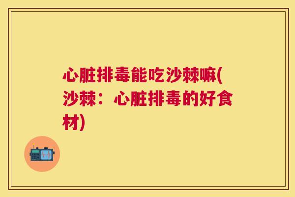 心脏排毒能吃沙棘嘛(沙棘：心脏排毒的好食材)