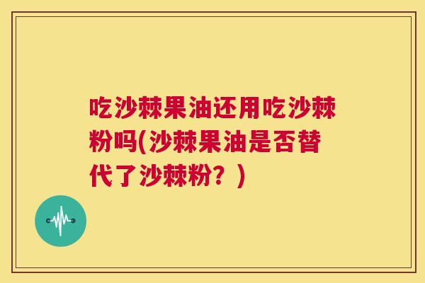 吃沙棘果油还用吃沙棘粉吗(沙棘果油是否替代了沙棘粉?)