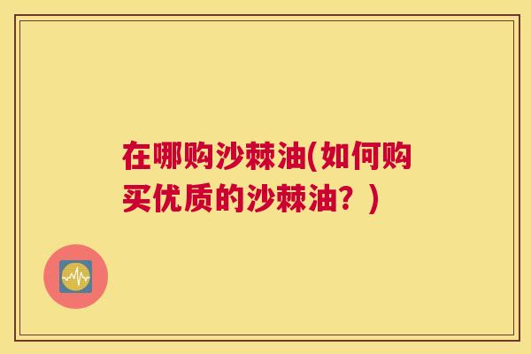 在哪购沙棘油(如何购买优质的沙棘油？)