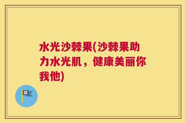 水光沙棘果(沙棘果助力水光肌，健康美丽你我他)