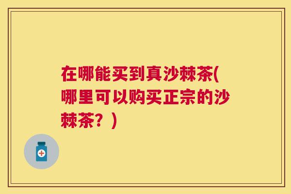 在哪能买到真沙棘茶(哪里可以购买正宗的沙棘茶？)