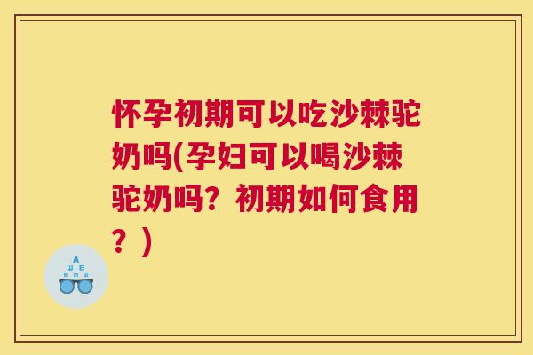 怀孕初期可以吃沙棘驼奶吗(孕妇可以喝沙棘驼奶吗？初期如何食用？)