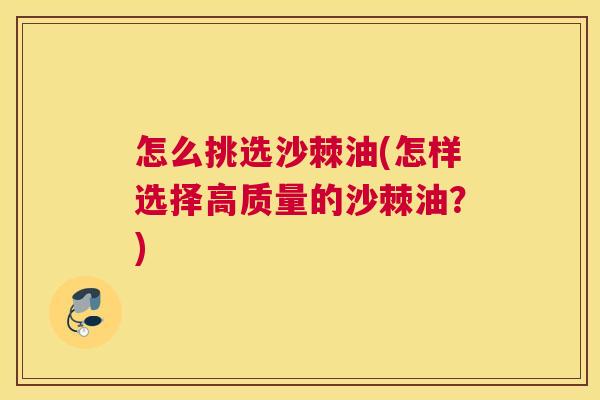 怎么挑选沙棘油(怎样选择高质量的沙棘油？)