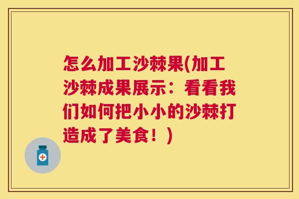 怎么加工沙棘果(加工沙棘成果展示：看看我们如何把小小的沙棘打造成了美食！)