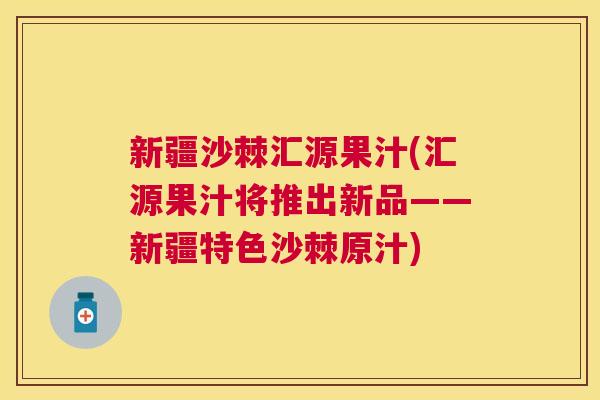 新疆沙棘汇源果汁(汇源果汁将推出新品——新疆特色沙棘原汁)