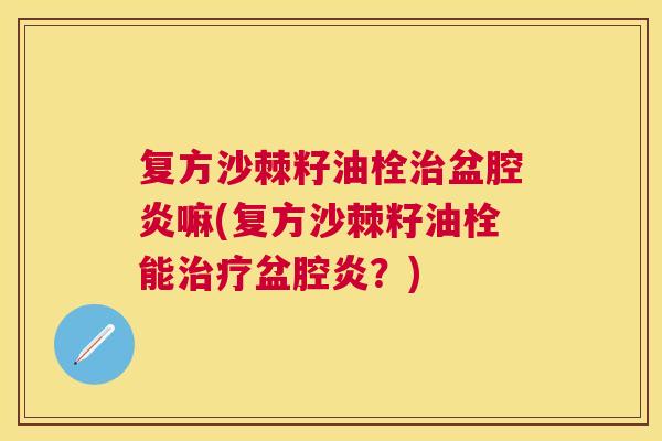 复方沙棘籽油栓治盆腔炎嘛(复方沙棘籽油栓能治疗盆腔炎？)