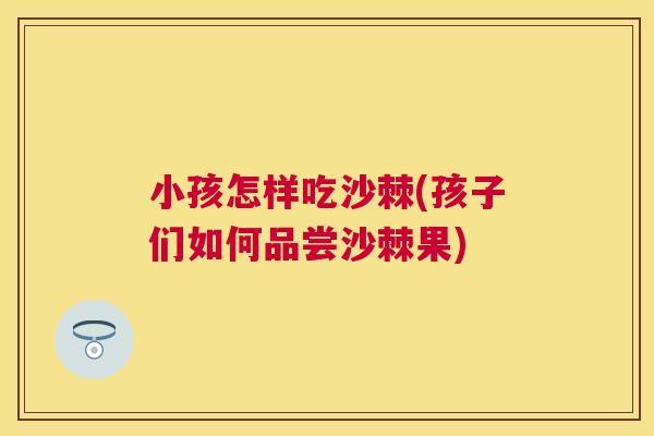 小孩怎样吃沙棘(孩子们如何品尝沙棘果)