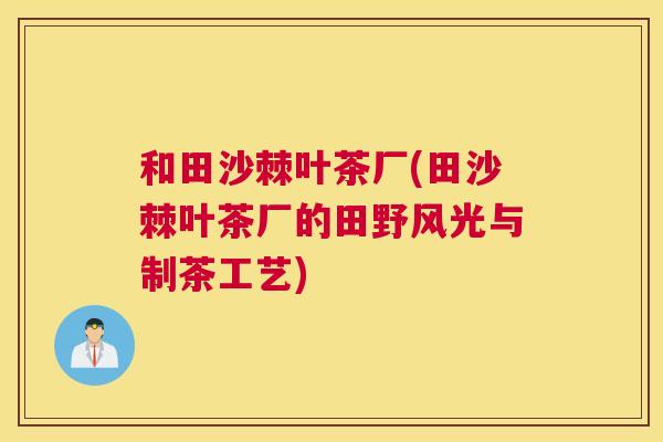 和田沙棘叶茶厂(田沙棘叶茶厂的田野风光与制茶工艺)