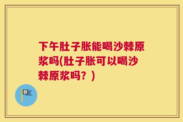 下午肚子胀能喝沙棘原浆吗(肚子胀可以喝沙棘原浆吗?)