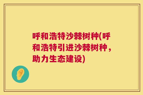 呼和浩特沙棘树种(呼和浩特引进沙棘树种,助力生态建设) 呼和浩特沙棘树种(呼和浩特引进沙棘树种,助力生态建设)