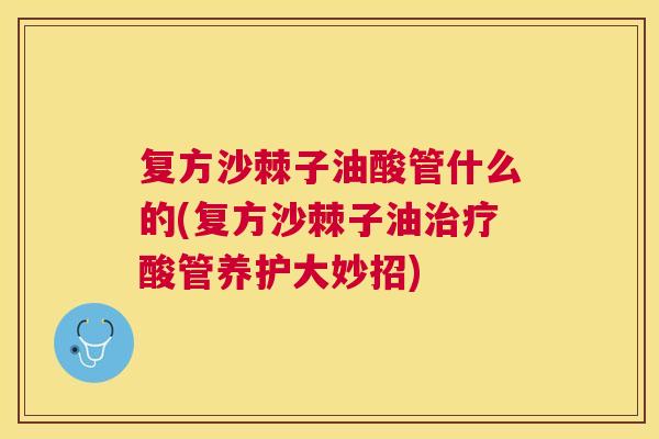 复方沙棘子油酸管什么的(复方沙棘子油治疗酸管养护大妙招)