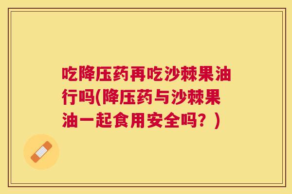 吃降压药再吃沙棘果油行吗(降压药与沙棘果油一起食用安全吗?)