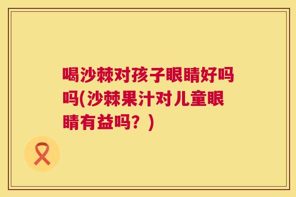 喝沙棘对孩子眼睛好吗吗(沙棘果汁对儿童眼睛有益吗？)
