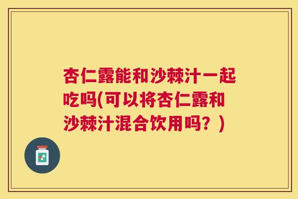 杏仁露能和沙棘汁一起吃吗(可以将杏仁露和沙棘汁混合饮用吗？)