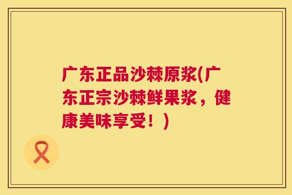 广东正品沙棘原浆(广东正宗沙棘鲜果浆，健康美味享受！)