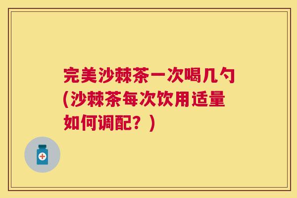 完美沙棘茶一次喝几勺(沙棘茶每次饮用适量如何调配？)