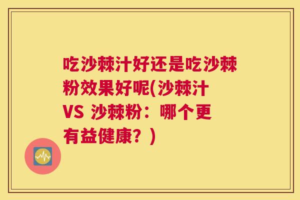 吃沙棘汁好还是吃沙棘粉效果好呢(沙棘汁 VS 沙棘粉:哪个更有益健康?)