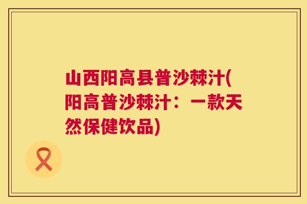 山西阳高县普沙棘汁(阳高普沙棘汁：一款天然保健饮品)