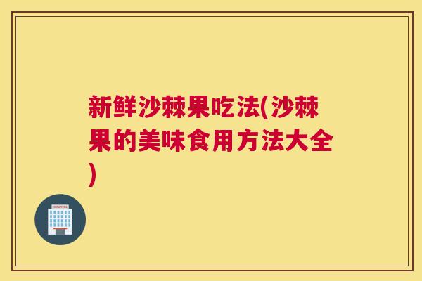 新鲜沙棘果吃法(沙棘果的美味食用方法大全)