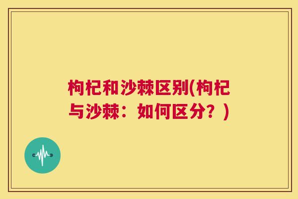 枸杞和沙棘区别(枸杞与沙棘:如何区分?) 枸杞和沙棘区别(枸杞与沙棘:如何区分?)