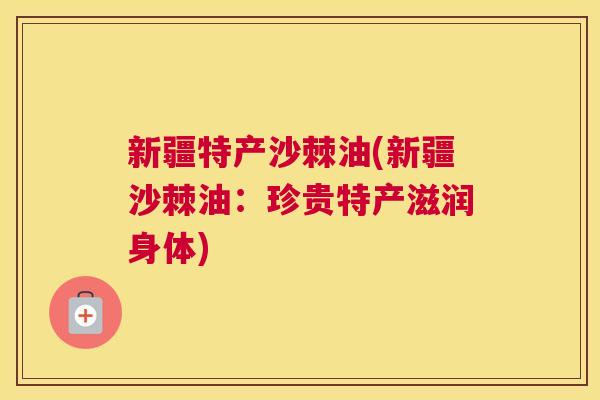 新疆特产沙棘油(新疆沙棘油：珍贵特产滋润身体)