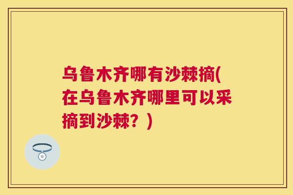 乌鲁木齐哪有沙棘摘(在乌鲁木齐哪里可以采摘到沙棘？)