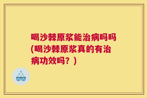 喝沙棘原浆能治病吗吗(喝沙棘原浆真的有治病功效吗？)