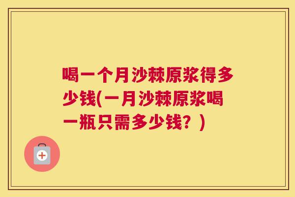 喝一个月沙棘原浆得多少钱(一月沙棘原浆喝一瓶只需多少钱？)