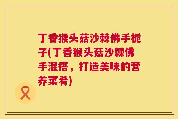 丁香猴头菇沙棘佛手栀子(丁香猴头菇沙棘佛手混搭,打造美味的营养菜肴)