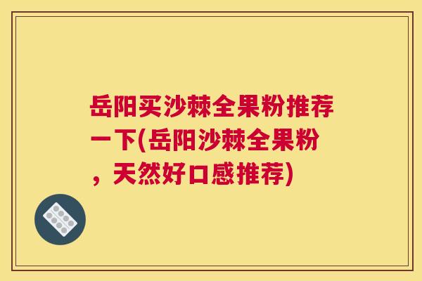 岳阳买沙棘全果粉推荐一下(岳阳沙棘全果粉，天然好口感推荐)