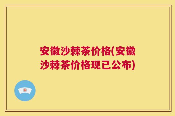 安徽沙棘茶价格(安徽沙棘茶价格现已公布)