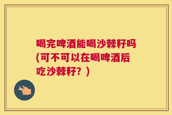 喝完啤酒能喝沙棘籽吗(可不可以在喝啤酒后吃沙棘籽？)