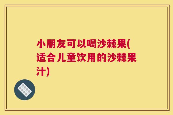 小朋友可以喝沙棘果(适合儿童饮用的沙棘果汁)