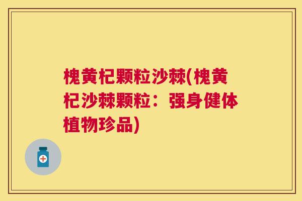 槐黄杞颗粒沙棘(槐黄杞沙棘颗粒:强身健体植物珍品) 槐黄杞颗粒沙棘(槐黄杞沙棘颗粒:强身健体植物珍品)