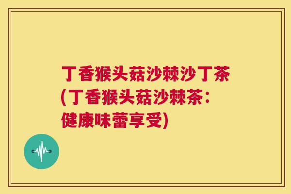 丁香猴头菇沙棘沙丁茶(丁香猴头菇沙棘茶：健康味蕾享受)
