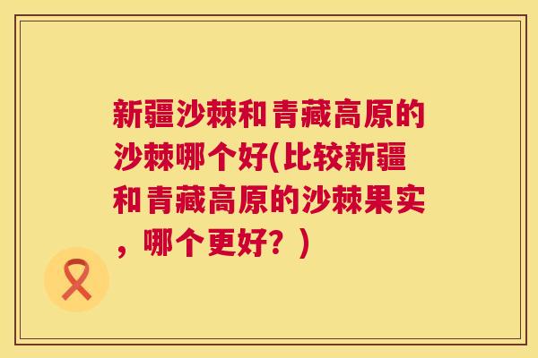 新疆沙棘和青藏高原的沙棘哪个好(比较新疆和青藏高原的沙棘果实，哪个更好？)