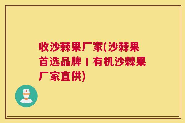 收沙棘果厂家(沙棘果首选品牌丨有机沙棘果厂家直供)