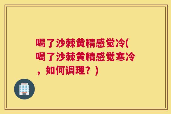 喝了沙棘黄精感觉冷(喝了沙棘黄精感觉寒冷,如何调理?)